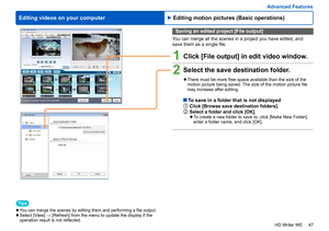 Page 47
47
HD Writer WE
Advanced Features
Editing videos on your computer
Saving an edited project [File output]
You can merge all the scenes in a project you have edited, and 
save them as a single file.
1Click [File output] in edit video window.
2Select the save destination folder.
 
●There must be more free space available than the size of the 
motion picture being saved. The size of the motion picture file 
may increase after editing.
  To save in a folder that is not displayed1Click [Browse save...