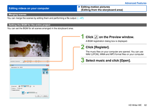 Page 62
62
HD Writer WE
Advanced Features
Editing videos on your computer
Merging scenes
You can merge the scenes by editing them and performing a file output.  (→47)
Setting the BGM for the entire project
You can set the BGM for all scenes arranged in the storyboard area.
1Click  on the Preview window.
A BGM registration dialog box is displayed.
2Click [Register].
The music files on your computer are opened. You can use 
WAV (LPCM), WMA and MP3 format files on your computer.
3Select music and click [Open]....