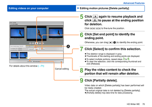 Page 70
70
HD Writer WE
Advanced Features
Editing videos on your computer
5Click  again to resume playback and 
click 
 to pause at the ending position 
for deletion.
Click   to fine-tune the position.
6Click [Set end point] to identify the 
ending point. 
Otherwise, you can drag [▲] (A) to identify the ending point.
7Click [Select] to confirm this selection.
 
●The deletion range is displayed in gray. 
●Thumbnails of the starting and ending points are displayed. 
 
●To select multiple portions, repeat steps 3...