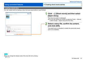 Page 91
91
HD Writer WE
Using convenient features
Advanced Features
Loading a saved story
You can restart work by loading a story that was saved before it was finished.
1Click  [Short movie] and then select
[Open story].
The story list screen is displayed. 
●You can also display this screen by selecting [Tools] → [Movie] 
→ [Short movie] → [Open story] from the menu.
2Select a story file, confirm its content, 
and click [OK].
The saved story is reloaded to enable the previously saved 
work to be restarted....