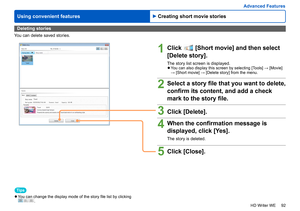 Page 92
92
HD Writer WE
Using convenient features
Advanced Features
Deleting stories
You can delete saved stories.
1Click  [Short movie] and then select
[Delete story].
The story list screen is displayed. 
●You can also display this screen by selecting [Tools] → [Movie] 
→ [Short movie] → [Delete story] from the menu.
2Select a story file that you want to delete, 
confirm its content, and add a check 
mark to the story file.
3Click [Delete].
4When the confirmation message is 
displayed, click [Yes].
The story...