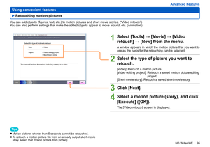 Page 95
95
HD Writer WE
Advanced Features
 
Using convenient features
You can add objects (figures, text, etc.) to motion pictures and short movie stories. (“Video retouch”)
You can also perform settings that make the added objects appear to move around, etc. (Animation)
Tips
 
●Motion pictures shorter than 5 seconds cannot be retouched. 
●To retouch a motion picture file from an already output short movie 
story, select that motion picture from [Video].
1Select [Tools] → [Movie] → [Video 
retouch] → [New] from...
