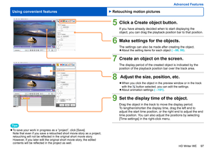 Page 97
97
HD Writer WE
Using convenient features
Advanced Features
5Click a Create object button.
If you have already decided when to start displaying the 
object, you can drag the playback position bar to that position.
6Make settings for the objects.
The settings can also be made after creating the object. 
●About the setting items for each object  (→98, 99) .
7Create an object on the screen.
The display period of the created object is indicated by the 
position of the playback position bar over the track...