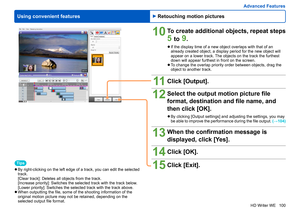 Page 100
100
HD Writer WE
Using convenient features
Advanced Features
Tips
 
●By right-clicking on the left edge of a track, you can edit the selected 
track.
[Clear track]: 
 Deletes all objects from the track.
[Increase priority]: 
 Switches the selected track with the track below.
[Lower priority]: 
 Switches the selected track with the track above.
 
●When outputting the file, some of the shooting information of the 
original motion picture may not be retained, depending on the 
selected output file format....