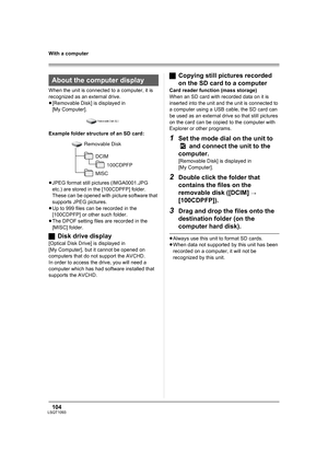 Page 104104LSQT1093
With a computer
When the unit is connected to a computer, it is 
recognized as an external drive.
≥[Removable Disk] is displayed in 
[My Computer].
Example folder structure of an SD card:
≥JPEG format still pictures (IMGA0001.JPG 
etc.) are stored in the [100CDPFP] folder. 
These can be opened with picture software that 
supports JPEG pictures.
≥Up to 999 files can be recorded in the 
[100CDPFP] or other such folder.
≥The DPOF setting files are recorded in the 
[MISC] folder.
ªDisk drive...