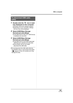 Page 105105LSQT1093
With a computer
1Double click the   icon in task 
tray displayed on the computer.
≥Hardware disconnect dialogue appears.
≥Depending on your computer’s settings, 
this icon may not be displayed.
2Select [USB Mass Storage 
Device] and click [Stop].
≥Verify [MATSHITA HDC-DX1 USB Device] 
is selected and click [OK].
3Select [USB Mass Storage 
Device] and click [Stop].
≥Verify [MATSHITA DVD-RAM LMXK1987 
USB Device] is selected and click [OK].
≥Click [Close], and you can safely 
disconnect the USB...