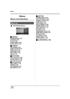 Page 108108LSQT1093
Others
Others
Menus and Indications
Recording menus
ª[BASIC]
[SCENE MODE] (l69)
[D.ZOOM] (l58)
[O.I.S.] (l65)
[GUIDE LINES] (l66)
[CLOCK SET] (l45)
ª[VIDEO]
[REC MODE] (l52)
[FADE COLOR] (l60)
[WIND CUT] (l66)
[ZOOM MIC] (l58)
[MIC LEVEL] (l67)
[AGS] (l49)
ª[PICTURE]
[PICT. QUALITY] (l56)
[FLASH LEVEL] (l65)
[SHTR EFFECT] (l55)
ª[ADVANCED]
[REC LAMP] (l110)
[ZEBRA] (l68)
[COLOR BAR] (l69)
[MF ASSIST] (l70)
ª[SETUP]
[FORMAT DISC] (l85)
[AUTO PROTECT] (l88)
[FORMAT CARD] (l85)
[DISPLAY] (l110)...