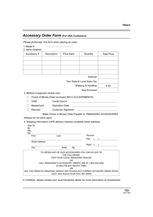 Page 133Others
133LSQT1093
Accessory Order Form (For USA Customers)
In CANADA, please contact your local Panasonic dealer for more information on Accessories.
TO OBTAIN ANY OF OUR ACCESSORIES YOU CAN DO ANY OF  
THE FOLLOWING:  
VISIT YOUR LOCAL PANASONIC DEALER  
OR  
CALL PANASONIC’S ACCESSORY ORDER LINE AT 1-800-332-5368  
[6 AM-6 PM M-F, PACIFIC TIME]  
OR 
MAIL THIS ORDER TO: PANASONIC SERVICE AND TECHNOLOGY COMPANY ACCESSORY ORDER OFFICE  20421 84th Avenue South Kent, WA. 98032
Ship To: 
Mr.
Mrs.
Ms.
First...