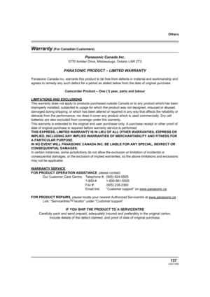 Page 137Others
137LSQT1093
Warranty (For Canadian Customers)
Panasonic Canada Inc.
5770 Ambler Drive, Mississauga, Ontario L4W 2T3
PANASONIC PRODUCT – LIMITED WARRANTY
Panasonic Canada Inc. warrants this product to be free from defects in material and workmanship and 
agrees to remedy any such defect for a period as stated below from the date of original purchase.
Camcorder Product – One (1) year, parts and labour
LIMITATIONS AND EXCLUSIONS
This warranty does not apply to products purchased outside Canada or to...