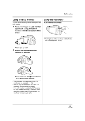 Page 2323LSQT1093
Before using
Using the LCD monitor
You can record the image while viewing it on the 
LCD monitor.
1Place your finger on LCD monitor 
open latch and pull the LCD 
monitor out in the direction of the 
arrow.
≥It can open up to 90o.
2Adjust the angle of the LCD 
monitor as desired.
≥It can rotate up to 180o A towards the lens 
or 90o B towards the viewfinder.
≥The brightness and color level of the LCD 
monitor can be adjusted.  (l47)
≥The unit may be damaged or fail if the LCD 
monitor is...