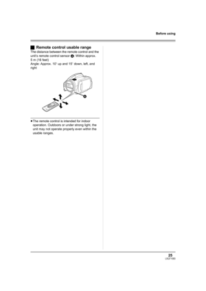 Page 2525LSQT1093
Before using
ªRemote control usable range
The distance between the remote control and the 
unit’s remote control sensor A: Within approx. 
5 m (16 feet)
Angle: Approx. 10o up and 15o down, left, and 
right
≥The remote control is intended for indoor 
operation. Outdoors or under strong light, the 
unit may not operate properly even within the 
usable ranges.
A
LSQT1093ENG.book  25 ページ  ２００７年１月１５日　月曜日　午前９時２３分 