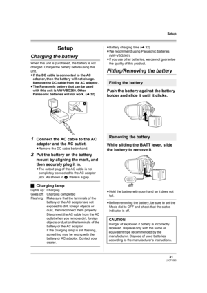 Page 3131LSQT1093
Setup
Setup
Charging the battery
When this unit is purchased, the battery is not 
charged. Charge the battery before using this 
unit.
≥If the DC cable is connected to the AC 
adaptor, then the battery will not charge. 
Remove the DC cable from the AC adaptor.
≥The Panasonic battery that can be used 
with this unit is VW-VBG260. Other 
Panasonic batteries will not work. (l32)
1Connect the AC cable to the AC 
adaptor and the AC outlet.
≥Remove the DC cable beforehand.
2Put the battery on the...