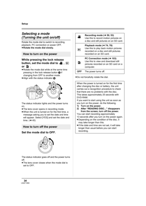 Page 3434LSQT1093
Setup
Selecting a mode
(Turning the unit on/off)
Rotate the mode dial to switch to recording, 
playback, PC connection or power OFF.
≥Rotate the mode dial slowly.
While pressing the lock release 
button, set the mode dial to  ,   
or .
≥Rotate the mode dial while at the same time 
pressing in the lock release button A if 
changing from OFF to another mode.
≥Align with the status indicator B.
The status indicator lights and the power turns 
on.
≥The lens cover opens in recording mode.
≥When the...