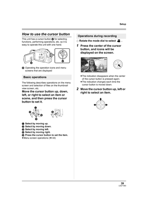 Page 3939LSQT1093
Setup
How to use the cursor button
This unit has a cursor button A for selecting 
functions, performing operations, etc. so it is 
easy to operate this unit with one hand.
BOperating the operation icons and menu 
screens that are displayed
The following describes operations on the menu 
screen and selection of files on the thumbnail 
view screen, etc.
Move the cursor button up, down, 
left, or right to select an item or 
scene, and then press the cursor 
button to set it.
1Select by moving...