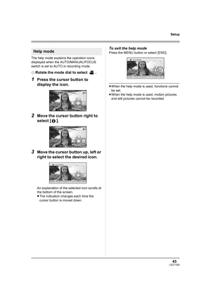 Page 4343LSQT1093
Setup
The help mode explains the operation icons 
displayed when the AUTO/MANUAL/FOCUS 
switch is set to AUTO in recording mode.
¬
Rotate the mode dial to select  .
1Press the cursor button to 
display the icon.
2Move the cursor button right to 
select [ ].
3Move the cursor button up, left or 
right to select the desired icon.
An explanation of the selected icon scrolls at 
the bottom of the screen.
≥The indication changes each time the 
cursor button is moved down.
To exit the help mode
Press...