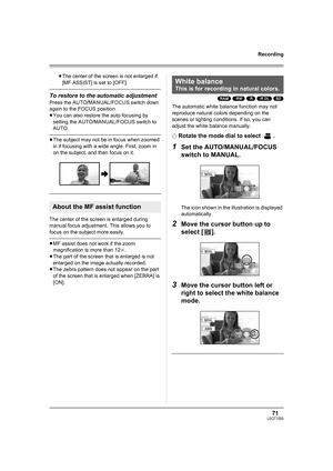 Page 7171LSQT1093
Recording
≥The center of the screen is not enlarged if 
[MF ASSIST] is set to [OFF].
To restore to the automatic adjustment
Press the AUTO/MANUAL/FOCUS switch down 
again to the FOCUS position.
≥You can also restore the auto focusing by 
setting the AUTO/MANUAL/FOCUS switch to 
AUTO.
≥The subject may not be in focus when zoomed 
in if focusing with a wide angle. First, zoom in 
on the subject, and then focus on it.
The center of the screen is enlarged during 
manual focus adjustment. This...