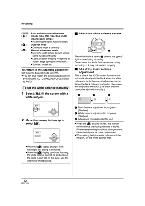 Page 7272LSQT1093
Recording
[ ]: Auto white balance adjustment
[ ]: Indoor mode (for recording under 
incandescent lamps)
≥Incandescent lights, halogen lamps
[ ]: Outdoor mode
≥Outdoors under a clear sky
[ ]: Manual adjustment mode
≥Mercury-vapor lamps, sodium lamps, 
some fluorescent lights
≥Lights used for wedding receptions at 
hotels, stage spotlights in theatres
≥Sunrise, sunset etc.
To restore to the automatic adjustment
Set the white balance mode to [ ].
≥You can also restore the automatic adjustment 
by...