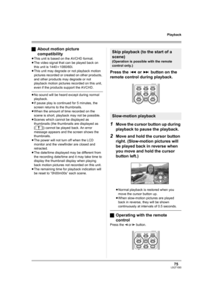 Page 7575LSQT1093
Playback
ªAbout motion picture 
compatibility
≥This unit is based on the AVCHD format.
≥The video signal that can be played back on 
this unit is 1440k1080/60i.
≥This unit may degrade or not playback motion 
pictures recorded or created on other products, 
and other products may degrade or not 
playback motion pictures recorded on this unit, 
even if the products support the AVCHD.
≥No sound will be heard except during normal 
playback.
≥If pause play is continued for 5 minutes, the 
screen...