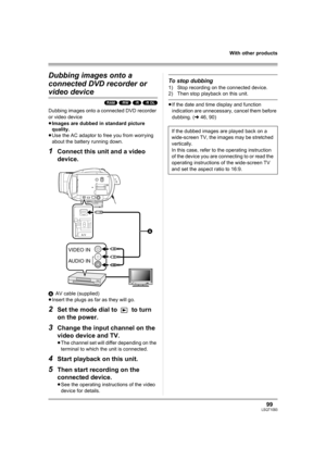 Page 9999LSQT1093
With other products
Dubbing images onto a 
connected DVD recorder or 
video device
(RAM) (-RW) (-R) (-R\DL)
Dubbing images onto a connected DVD recorder 
or video device
≥Images are dubbed in standard picture 
quality.
≥Use the AC adaptor to free you from worrying 
about the battery running down.
1Connect this unit and a video 
device.
AAV cable (supplied)
≥Insert the plugs as far as they will go.
2Set the mode dial to   to turn 
on the power.
3Change the input channel on the 
video device and...