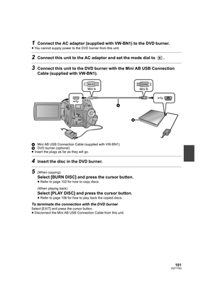 Page 101101VQT1T93
1Connect the AC adaptor (supplied with VW-BN1) to the DVD burner.
≥You cannot supply power to the DVD burner from this unit.
2Connect this unit to the AC adaptor and set the mode dial to  .
3Connect this unit to the DVD burner with the Mini AB USB Connection 
Cable (supplied with VW-BN1).
AMini AB USB Connection Cable (supplied with VW-BN1)
BDVD burner (optional)
≥Insert the plugs as far as they will go.
4Insert the disc in the DVD burner.
5(When copying)
Select [BURN DISC] and press the...