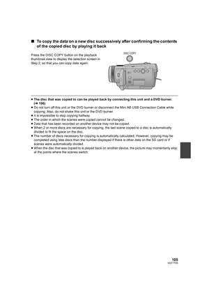 Page 105105VQT1T93
∫To copy the data on a new disc successively after confirming the contents 
of the copied disc by playing it back
≥The disc that was copied to can be played back by connecting this unit and a DVD burner. 
(l106)
≥Do not turn off this unit or the DVD burner or disconnect the Mini AB USB Connection Cable while 
copying. Also, do not shake this unit or the DVD burner.
≥It is impossible to stop copying halfway.
≥The order in which the scenes were copied cannot be changed.
≥Data that has been...
