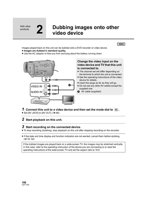 Page 108108VQT1T93
With other 
products
2
Dubbing images onto other 
video device
Images played back on this unit can be dubbed onto a DVD recorder or video device.
≥Images are dubbed in standard quality.
≥Use the AC adaptor to free you from worrying about the battery running down.
1Connect this unit to a video device and then set the mode dial to  .
≥Set [AV JACK] to [AV OUT]. (l96)
2Start playback on this unit.
3Start recording on the connected device.
≥To stop recording (dubbing), stop playback on this unit...
