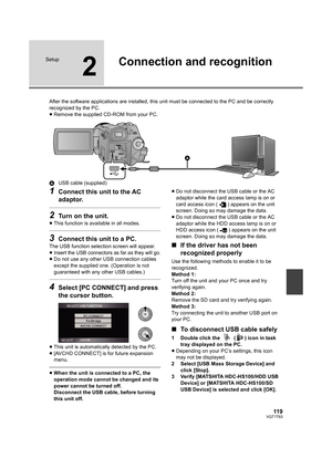 Page 11911 9VQT1T93
Setup
2
Connection and recognition
After the software applications are installed, this unit must be connected to the PC and be correctly 
recognized by the PC.
≥Remove the supplied CD-ROM from your PC.
AUSB cable (supplied)
1Connect this unit to the AC 
adaptor.
2Turn on the unit.
≥This function is available in all modes.
3Connect this unit to a PC.
The USB function selection screen will appear.
≥
Insert the USB connectors as far as they will go.≥Do not use any other USB connection cables...