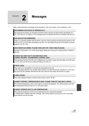 Page 127127VQT1T93
Indications
2
Messages
Major confirmation/error messages to be indicated on the LCD monitor or the viewfinder in text.
RECOMMEND DATA BACK UP PERIODICALLY.
We recommend backing up important recorded motion pictures and still pictures periodically to a 
PC, DVD disc etc. to protect it. This message does not indicate that there is a problem with this unit.
HDD BACKUP RECOMMENDED.
There is a possible problem with the HDD. Copy the motion pictures and still pictures stored on the 
HDD to a PC or a...