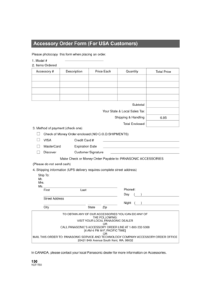 Page 150150VQT1T93
In CANADA, please contact your local Panasonic dealer for more information on Accessories.
Accessory Order Form (For USA Customers)
TO OBTAIN ANY OF OUR ACCESSORIES YOU CAN DO ANY OF 
THE FOLLOWING: 
VISIT YOUR LOCAL PANASONIC DEALER 
OR 
CALL PANASONIC’S ACCESSORY ORDER LINE AT 1-800-332-5368 
[6 AM-6 PM M-F, PACIFIC TIME] 
OR 
MAIL THIS ORDER TO: 
PANASONIC SERVICE AND TECHNOLOGY COMPANY ACCESSORY ORDER OFFICE 
20421 84th Avenue South Kent, WA. 98032
Ship To: 
Mr.
Mrs.
Ms.
First Last
Street...
