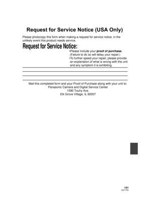 Page 151151VQT1T93
Request for Service Notice (USA Only)
Request for Service Notice:   
Please photocopy this form when making a request for service notice, in the 
unlikely event this product needs service.
Please include your proof of purchase. 
 (Failure to do so will delay your repair.)
To further speed your repair, please provide 
 an explanation of what is wrong with the unit 
 and any symptom it is exhibiting.
Mail this completed form and your Proof of Purchase along with your unit to:  
Panasonic Camera...