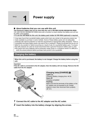 Page 2222VQT1T93
Setup
1
Power supply
∫About batteries that you can use with this unit
The Panasonic battery that can be used with this unit is VW-VBG130/VW-VBG260/VW-VBG6.
VW-VBG130/VW-VBG260/VW-VBG6 come with a function to check whether the battery and unit can 
be safely used together.
≥To use the VW-VBG6 for this unit, the battery pack holder kit VW-VH04 (optional) is required.
Important:
If the DC cable is connected to the AC adaptor, then the battery will not charge. Remove the DC 
cable from the AC...
