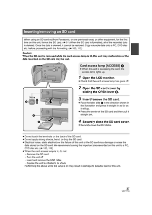 Page 2727VQT1T93
Caution:
When the SD card is removed while the card access lamp is lit, this unit may malfunction or the 
data recorded on the SD card may be lost.
1Open the LCD monitor.
≥Check that the card access lamp has gone off.
2Open the SD card cover by 
sliding the OPEN lever B.
3Insert/remove the SD card.
≥Face the label side C in the direction shown in 
the illustration and press it straight in as far as 
it will go.
≥Press the center of the SD card and then pull it 
straight out.
4Securely close the...