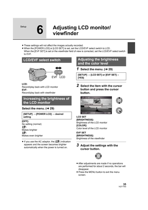 Page 3535VQT1T93
Setup
6
Adjusting LCD monitor/
viewfinder
≥These settings will not affect the images actually recorded.
≥When the [POWER LCD] or [LCD SET] is set, set the LCD/EVF select switch to LCD.
When the [EVF SET] is set or the viewfinder field of view is corrected, set the LCD/EVF select switch 
to EVF.
LCD:
Record/play back with LCD monitor
EVF:
Record/play back with viewfinder
Select the menu. (l29)
[OFF]:
No setting (normal)
:
Makes brighter
:
Makes even brighter
≥If you use the AC adaptor, the [ ]...