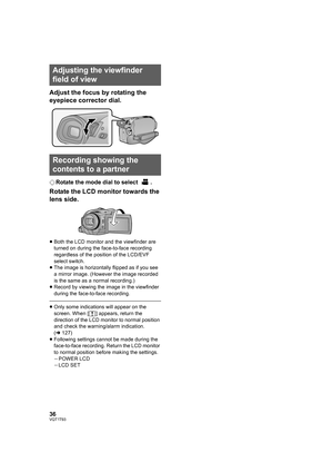 Page 3636VQT1T93
Adjust the focus by rotating the 
eyepiece corrector dial.
¬Rotate the mode dial to select  .
Rotate the LCD monitor towards the 
lens side.
≥Both the LCD monitor and the viewfinder are 
turned on during the face-to-face recording 
regardless of the position of the LCD/EVF 
select switch.
≥The image is horizontally flipped as if you see 
a mirror image. (However the image recorded 
is the same as a normal recording.)
≥Record by viewing the image in the viewfinder 
during the face-to-face...