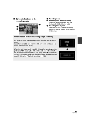 Page 4343VQT1T93
∫Screen indications in the 
recording modeARecording mode
BRemaining time left for recording
(When the remaining time is less than 
1 minute, [R 0h00m] flashes red.)
CRecording time elapsed
Each time the unit is put into recording 
pause, the counter display will be reset to 
“0h00m00s”.
0h00m00s0h00m00s0h00m00s
R 1h20mR 1h20mR 1h20mHG
When motion picture recording stops suddenly
For some SD cards, the message appears suddenly, and recording 
stops.
Use a Panasonic SD card or another SD card...