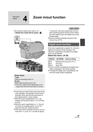 Page 4949VQT1T93
Recording 
(Basic)
4
Zoom in/out function
The maximum optical zoom ratio is 12k.
¬Rotate the mode dial to select  .
≥If you take your finger off the zoom lever during 
zoom operation, the operation sound may be 
recorded. When returning the zoom lever to 
the original position, move it quietly.
≥When the zoom magnification is 12k, the 
subjects are focused at about 1.2 m (3.9 feet) 
or more.
≥When the zoom magnification is 1k, this unit 
can focus on a subject approx. 4 cm (1.6q) 
away from the...