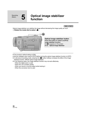 Page 5050VQT1T93
Recording 
(Basic)
5
Optical image stabilizer 
function
Optical image stabilizer can stabilize the image without decreasing the image quality as much.
¬Rotate the mode dial to select  .
≥This function’s default setting is [ON].
≥Set the intelligent auto mode to [OFF] before turning the optical image stabilizer function to [OFF].
≥In still picture recording mode, pressing the   button halfway increases the effect of the image 
stabilizer function. (MEGA optical image stabilizer)
≥In the...