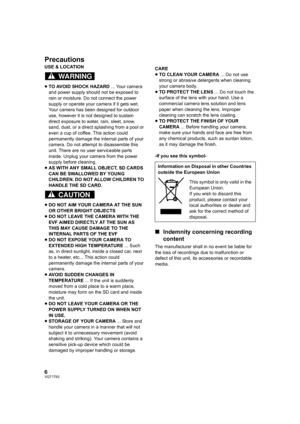 Page 66VQT1T93
Precautions
USE & LOCATION
≥TO AVOID SHOCK HAZARD ... Your camera 
and power supply should not be exposed to 
rain or moisture. Do not connect the power 
supply or operate your camera if it gets wet. 
Your camera has been designed for outdoor 
use, however it is not designed to sustain 
direct exposure to water, rain, sleet, snow, 
sand, dust, or a direct splashing from a pool or 
even a cup of coffee. This action could 
permanently damage the internal parts of your 
camera. Do not attempt to...
