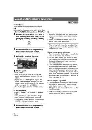 Page 7272VQT1T93
Shutter Speed:
Adjust it when recording fast-moving subjects.
Iris:
Adjust it when the screen is too bright or too dark.
≥Set the AUTO/MANUAL switch to MANUAL. (l64)
1Press the camera function button 
and select [SHUTTER SPEED] or 
[IRIS] by rotating the ring. (l69)
2Enter the selection by pressing 
the camera function button.
3Adjust by rotating the ring.
AShutter speed:
1/60 to 1/8000
≥If [AUTO SLOW SHTR] is set to [ON], the 
shutter speed will be set between 1/30 and 
1/8000.
≥If [24pDIGITAL...
