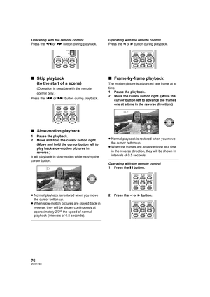 Page 7676VQT1T93
Operating with the remote control
Press the 6 or 5 button during playback.
∫Skip playback
(to the start of a scene)
(Operation is possible with the remote 
control only.)
Press the : or 9 button during playback.
∫Slow-motion playback
1 Pause the playback.
2 Move and hold the cursor button right. 
(Move and hold the cursor button left to 
play back slow-motion pictures in 
reverse.)
It will playback in slow-motion while moving the 
cursor button.
≥Normal playback is restored when you move 
the...