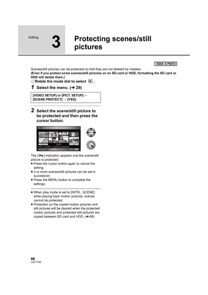 Page 8686VQT1T93
Editing
3
Protecting scenes/still 
pictures
Scenes/still pictures can be protected so that they are not deleted by mistake.
(Even if you protect some scenes/still pictures on an SD card or HDD, formatting the SD card or 
HDD will delete them.)
¬Rotate the mode dial to select  .
1Select the menu. (l29)
2Select the scene/still picture to 
be protected and then press the 
cursor button.
The [ ] indication appears and the scene/still 
picture is protected.
≥Press the cursor button again to cancel...