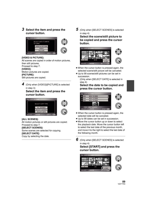 Page 8989VQT1T93
3Select the item and press the 
cursor button.
[VIDEO & PICTURE]:
All scenes are copied in order of motion pictures, 
then still pictures.
Proceed to step 7.
[VIDEO]:
Motion pictures are copied.
[PICTURE]:
Still pictures are copied.
4(Only when [VIDEO]/[PICTURE] is selected 
in step 3)
Select the item and press the 
cursor button.
[ALL SCENES]:
All motion pictures or still pictures are copied. 
Proceed to step 7.
[SELECT SCENES]:
Some scenes are selected for copying.
[SELECT DATE]:
Copy by...