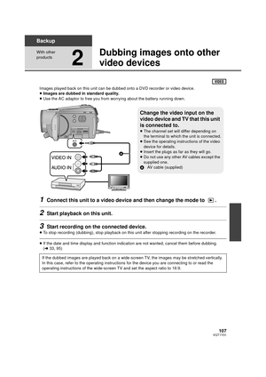 Page 107107VQT1Y31
Backup
With other 
products
2
Dubbing images onto other 
video devices
Images played back on this unit can be dubbed onto a DVD recorder or video device.
≥ Images are dubbed in standard quality.
≥ Use the AC adaptor to free you from worrying about the battery running down.
1Connect this unit to a video device and then change the mode to  .
2Start playback on this unit.
3Start recording on the connected device.
≥To stop recording (dubbing), stop playback on this unit after stopping recording on...