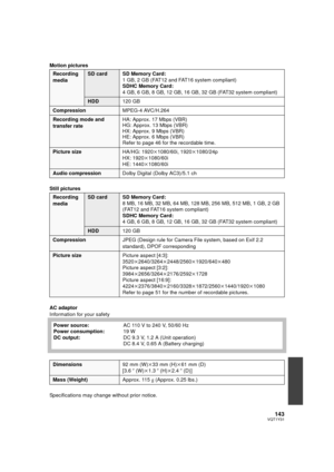 Page 143143VQT1Y31
Motion pictures
Still pictures
AC adaptor
Information for your safety
Specifications may change without prior notice.
Recording 
mediaSD card SD Memory Card:1 GB, 2 GB (FAT12 and FAT16 system compliant)
SDHC Memory Card:
4 GB, 6 GB, 8 GB, 12 GB, 16 GB, 32 GB (FAT32 system compliant)
HDD120 GB
Compression MPEG-4 AVC/H.264
Recording mode and 
transfer rateHA: Approx. 17 Mbps (VBR)
HG: Approx. 13 Mbps (VBR)
HX: Approx. 9 Mbps (VBR)
HE: Approx. 6 Mbps (VBR)
Refer to page 46 for the recordable...
