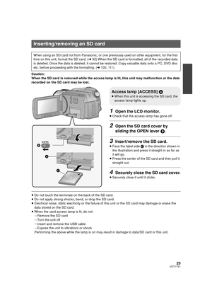 Page 2525VQT1Y31
Caution:
When the SD card is removed while the access lamp is lit, this unit may malfunction or the data 
recorded on the SD card may be lost.
1Open the LCD monitor.
≥Check that the access lamp has gone off.
2Open the SD card cover by 
sliding the OPEN lever  B.
3Insert/remove the SD card.
≥Face the label side  C in the direction shown in 
the illustration and press it straight in as far as 
it will go.
≥ Press the center of the SD card and then pull it 
straight out.
4Securely close the SD...