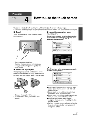 Page 2727VQT1Y31
Preparation
Setup
4
How to use the touch screen
You can operate by directly touching the LCD monitor (touch screen) with your finger.
It is easier to use the stylus pen (supplied) for detailed operation, or if it is hard to operate with your fingers.
∫Touch
Touch and release the touch screen to select 
icon or picture.
≥Touch the center of the icon.
≥ Touching the touch screen will not operate 
while you are touching another part of the 
touch screen.
∫ About the Stylus pen
The stylus pen...