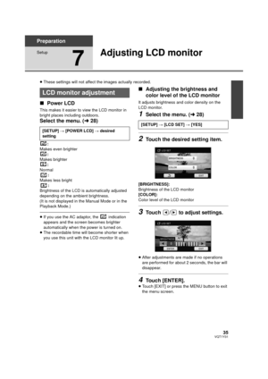 Page 3535VQT1Y31
Preparation
Setup
7
Adjusting LCD monitor
≥These settings will not affect the images actually recorded.
∫ Power LCD
This makes it easier to view the LCD monitor in 
bright places including outdoors.
Select the menu. ( l28)
:
Makes even brighter
:
Makes brighter :
Normal :
Makes less bright
:
Brightness of the LCD is automatically adjusted 
depending on the ambient brightness.
(It is not displayed in the Manual Mode or in the 
Playback Mode.)
≥ If you use the AC adaptor, the   indication...