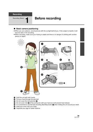 Page 3939VQT1Y31
Recording
Recording (Basic)
1
Before recording
∫Basic camera positioning
≥When you are outdoors, record pictur es with the sunlight behind you. If the subject is backlit, it will 
become dark in the recording.
≥ When recording, make sure your footing is stable and there is no danger of colliding with another 
person or object.
1 Hold the unit with both hands.
2 Put your hand through the grip belt.
3 Do not cover the microphones  A.
4 Do not cover inlet  B of the cooling fan with your hand as it...