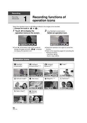 Page 5858VQT1Y31
Recording
Recording 
(Advanced)
1
Recording functions of 
operation icons
Select the operation icons to add different effects to the images to be recorded.
¬Change the mode to   or  .
1Touch   to display the 
operation icons on the screen.
≥Touch  1 at the bottom right of the screen to 
change the page and touch   to display/
not-display the operation icon.
2(e.g. Backlight compensation)
Select an operation icon.
≥ Select the operation icon again to cancel the 
function.
≥ Refer to the...