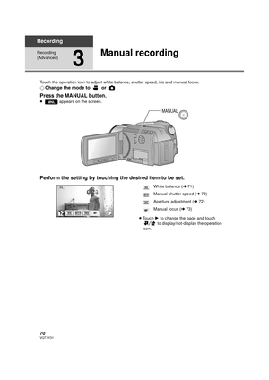 Page 7070VQT1Y31
Recording
Recording 
(Advanced)
3
Manual recording
Touch the operation icon to adjust white balance, shutter speed, iris and manual focus.
¬Change the mode to   or  .
Press the MANUAL button.
≥  appears on the screen.
Perform the setting by touching the desired item to be set.
≥Touch  1 to change the page and touch 
 to display/not-display the operation 
icon.
MNL
MANUAL
FIRISSHTRWBMF
White balance ( l71)
Manual shutter speed ( l72)
Aperture adjustment ( l72)
Manual focus ( l73)WB
SHTR
IRIS
FF...